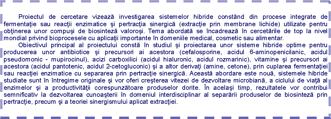 Text Box: 	Proiectul de cercetare vizează investigarea sistemelor hibride constnd din procese integrate de fermentaţie sau reacţii enzimatice şi pertracţia sinergică (extracţie prin membrane lichide) utilizate pentru obţinerea unor compuşi de biosinteză valoroşi. Tema abordată se ncadrează n cercetările de top la nivel mondial privind bioprocesele cu aplicaţii importante n domeniile medical, cosmetic sau alimentar. 	Obiectivul principal al proiectului constă n studiul şi proiectarea unor sisteme hibride optime pentru producerea unor antibiotice şi precursori ai acestora (cefalosporine, acidul 6-aminopenicilanic, acidul pseudomonic - mupirocinul), acizi carboxilici (acidul hialuronic, acidul rozmarinic), vitamine şi precursori ai acestora (acidul pantotenic, acidul 2-cetogluconic) şi a altor derivaţi (amine, cetone), prin cuplarea fermentaţiei sau reacţiei enzimatice cu separarea prin pertracţie sinergică. Această abordare este nouă, sistemele hibride studiate sunt n ntregime originale şi vor oferi creşterea vitezei de dezvoltare microbiană, a ciclului de viaţă al enzimelor şi a productivităţii corespunzătoare produselor dorite. n acelaşi timp, rezultatele vor contribui semnificativ la dezvoltarea cunoaşterii n domeniul interdisciplinar al separării produselor de biosinteză prin pertracţie, precum şi a teoriei sinergismului aplicat extracţiei.